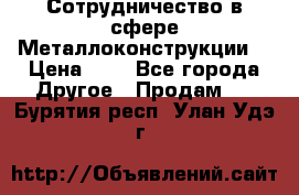 Сотрудничество в сфере Металлоконструкции  › Цена ­ 1 - Все города Другое » Продам   . Бурятия респ.,Улан-Удэ г.